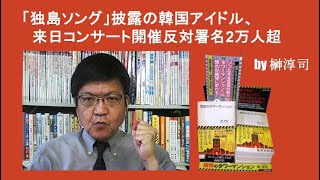 「独島ソング」披露の韓国アイドル、来日コンサート開催反対署名2万人超 by榊淳司